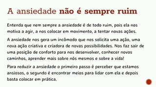 A ansiedade não é sempre ruim
Entenda que nem sempre a ansiedade é de todo ruim, pois ela nos
motiva a agir, a nos colocar em movimento, a tentar novas ações.
A ansiedade nos gera um incômodo que nos solicita uma ação, uma
nova ação criativa e criadora de novas possibilidades. Nos faz sair de
uma posição de conforto para nos desenvolver, conhecer novos
caminhos, aprender mais sobre nós mesmos e sobre a vida!
Para reduzir a ansiedade o primeiro passo é perceber que estamos
ansiosos, o segundo é encontrar meios para lidar com ela e depois
basta colocar em prática.
 