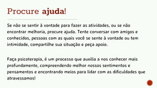 Procure ajuda!
Se não se sentir à vontade para fazer as atividades, ou se não
encontrar melhoria, procure ajuda. Tente conversar com amigos e
conhecidos, pessoas com as quais você se sente à vontade ou tem
intimidade, compartilhe sua situação e peça apoio.
Faça psicoterapia, é um processo que auxilia a nos conhecer mais
profundamente, compreendendo melhor nossos sentimentos e
pensamentos e encontrando meios para lidar com as dificuldades que
atravessamos!
 