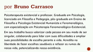 por Bruno Carrasco
Psicoterapeuta existencial e professor. Graduado em Psicologia,
licenciado em Filosofia e Pedagogia, pós-graduado em Ensino de
Filosofia e Psicologia Existencial Humanista e Fenomenológica,
com especialização em Psicoterapia Fenomenológico-Existencial.
Em seu trabalho busca valorizar cada pessoa em seu modo de ser
singular, colaborando para lidar com suas dificuldades e ampliar
suas possibilidades de escolha perante a vida. Acredita na
liberdade de fazer escolhas saudáveis e refazer os rumos de
nossa vida, potencializando nossa existência.
 