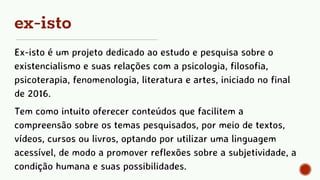 ex-isto
Ex-isto é um projeto dedicado ao estudo e pesquisa sobre o
existencialismo e suas relações com a psicologia, filosofia,
psicoterapia, fenomenologia, literatura e artes, iniciado no final
de 2016.
Tem como intuito oferecer conteúdos que facilitem a
compreensão sobre os temas pesquisados, por meio de textos,
vídeos, cursos ou livros, optando por utilizar uma linguagem
acessível, de modo a promover reflexões sobre a subjetividade, a
condição humana e suas possibilidades.
 