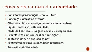 Possíveis causas da ansiedade
▪ Constantes preocupações com o futuro;
▪ Cobranças internas e externas;
▪ Altas expectativas consigo mesmo e com os outros;
▪ Rigidez excessiva, inflexibilidade;
▪ Medo de lidar com situações novas ou inesperadas;
▪ Expectativas com um ideal de “perfeição”;
▪ Tentativa de ser o que não somos;
▪ Sentimento de raiva ou incômodo reprimidos;
▪ Traumas mal resolvidos.
 