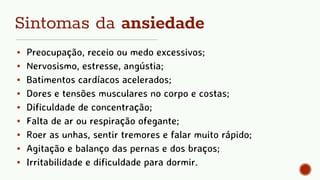 Sintomas da ansiedade
▪ Preocupação, receio ou medo excessivos;
▪ Nervosismo, estresse, angústia;
▪ Batimentos cardíacos acelerados;
▪ Dores e tensões musculares no corpo e costas;
▪ Dificuldade de concentração;
▪ Falta de ar ou respiração ofegante;
▪ Roer as unhas, sentir tremores e falar muito rápido;
▪ Agitação e balanço das pernas e dos braços;
▪ Irritabilidade e dificuldade para dormir.
 