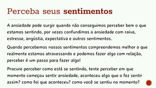 Perceba seus sentimentos
A ansiedade pode surgir quando não conseguimos perceber bem o que
estamos sentindo, por vezes confundimos a ansiedade com raiva,
estresse, angústia, expectativa e outros sentimentos.
Quando percebemos nossos sentimentos compreendemos melhor o que
realmente estamos atravessando e podemos fazer algo com relação,
perceber é um passo para fazer algo!
Procure perceber como está se sentindo, tente perceber em que
momento começou sentir ansiedade, aconteceu algo que o fez sentir
assim? como foi que aconteceu? como você se sentiu no momento?
 