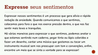 Expresse seus sentimentos
Expressar nossos sentimentos é um processo que gera alívio e rápida
redução da ansiedade. Quando comunicamos o que sentimos,
colocamos para fora o que nos exerce pressão dentro, o que nos faz
sentir mais leves e tranquilos.
Há várias maneiras para expressar o que sentimos, podemos anotar o
que estamos sentindo num caderno, pegar tinta ou lápis coloridos e
fazer um desenho, cantar uma música que gostamos ou tocar um
instrumento musical sem nos preocupar com tom e convenções, enfim,
encontre um meio que se sinta a vontade para se expressar!
 
