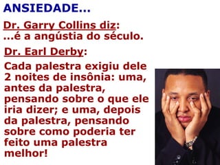 ANSIEDADE...
Dr. Garry Collins diz:
...é a angústia do século.
Dr. Earl Derby:
Cada palestra exigiu dele
2 noites de insônia: uma,
antes da palestra,
pensando sobre o que ele
iria dizer; e uma, depois
da palestra, pensando
sobre como poderia ter
feito uma palestra
melhor!
 