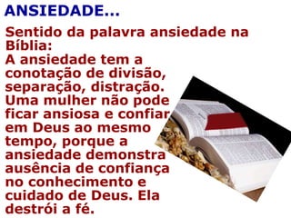 Sentido da palavra ansiedade na
Bíblia:
ANSIEDADE...
A ansiedade tem a
conotação de divisão,
separação, distração.
Uma mulher não pode
ficar ansiosa e confiar
em Deus ao mesmo
tempo, porque a
ansiedade demonstra
ausência de confiança
no conhecimento e
cuidado de Deus. Ela
destrói a fé.
 