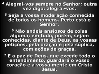 4 Alegrai-vos sempre no Senhor; outra
vez digo: alegrai-vos.
5 Seja a vossa moderação conhecida
de todos os homens. Perto está o
Senhor.
6 Não andeis ansiosos de coisa
alguma; em tudo, porém, sejam
conhecidas, diante de Deus, as vossas
petições, pela oração e pela súplica,
com ações de graças.
7 E a paz de Deus, que excede todo o
entendimento, guardará o vosso
coração e a vossa mente em Cristo
Jesus.
 