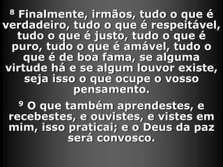 8 Finalmente, irmãos, tudo o que é
verdadeiro, tudo o que é respeitável,
tudo o que é justo, tudo o que é
puro, tudo o que é amável, tudo o
que é de boa fama, se alguma
virtude há e se algum louvor existe,
seja isso o que ocupe o vosso
pensamento.
9 O que também aprendestes, e
recebestes, e ouvistes, e vistes em
mim, isso praticai; e o Deus da paz
será convosco.
 