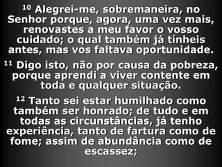 10 Alegrei-me, sobremaneira, no
Senhor porque, agora, uma vez mais,
renovastes a meu favor o vosso
cuidado; o qual também já tínheis
antes, mas vos faltava oportunidade.
11 Digo isto, não por causa da pobreza,
porque aprendi a viver contente em
toda e qualquer situação.
12 Tanto sei estar humilhado como
também ser honrado; de tudo e em
todas as circunstâncias, já tenho
experiência, tanto de fartura como de
fome; assim de abundância como de
escassez;
 