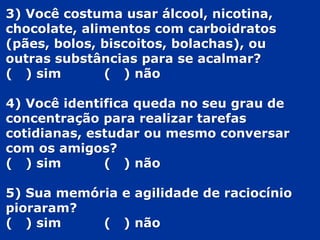 3) Você costuma usar álcool, nicotina,
chocolate, alimentos com carboidratos
(pães, bolos, biscoitos, bolachas), ou
outras substâncias para se acalmar?
( ) sim ( ) não
4) Você identifica queda no seu grau de
concentração para realizar tarefas
cotidianas, estudar ou mesmo conversar
com os amigos?
( ) sim ( ) não
5) Sua memória e agilidade de raciocínio
pioraram?
( ) sim ( ) não
 