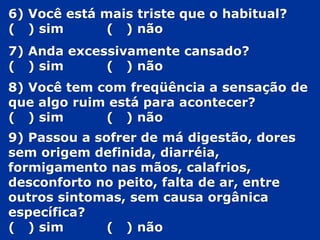 6) Você está mais triste que o habitual?
( ) sim ( ) não
7) Anda excessivamente cansado?
( ) sim ( ) não
8) Você tem com freqüência a sensação de
que algo ruim está para acontecer?
( ) sim ( ) não
9) Passou a sofrer de má digestão, dores
sem origem definida, diarréia,
formigamento nas mãos, calafrios,
desconforto no peito, falta de ar, entre
outros sintomas, sem causa orgânica
específica?
( ) sim ( ) não
 