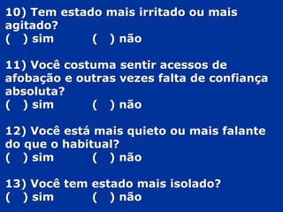 10) Tem estado mais irritado ou mais
agitado?
( ) sim ( ) não
11) Você costuma sentir acessos de
afobação e outras vezes falta de confiança
absoluta?
( ) sim ( ) não
12) Você está mais quieto ou mais falante
do que o habitual?
( ) sim ( ) não
13) Você tem estado mais isolado?
( ) sim ( ) não
 