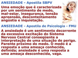 ANSIEDADE - Apostila SBPV
Uma emoção que é caracterizada
por um sentimento de medo,
mal-estar, insegurança, tensão
apreensão, descontentamento
angústia e inquietação.
ANSIEDADE - Apostila de Psicologia - FMU
A ansiedade é um sentimento decorrente
da excessiva excitação do Sistema
Nervoso Central conseqüente a
interpretação de uma situação de perigo.
Parente próximo do medo. O medo é a
resposta a uma ameaça conhecida,
definida; ansiedade é uma resposta a
uma ameaça desconhecida, vaga.
 