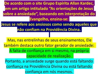De acordo com o site Grupo Espírita Allan Kardec,
em um artigo intitulado “As orientações de Jesus
sobre a ansiedade”, baseando em interpretação do
Evangelho, ensina-se:
Jesus se refere aos ansiosos como sendo aqueles que
não confiam na Providência Divina.
Mas, nas entrelinhas de seus ensinamentos, Ele
também destaca outro fator gerador de ansiedade:
A falta de confiança em si mesmo, na própria
capacidade de realização.
Portanto, a ansiedade surge quando está faltando
confiança na Providência Divina ou está faltando
confiança em nós mesmos.
 