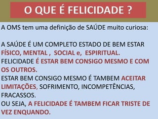 O QUE É FELICIDADE ?
A OMS tem uma definição de SAÚDE muito curiosa:
A SAÚDE É UM COMPLETO ESTADO DE BEM ESTAR
FÍSICO, MENTAL , SOCIAL e, ESPIRITUAL.
FELICIDADE É ESTAR BEM CONSIGO MESMO E COM
OS OUTROS.
ESTAR BEM CONSIGO MESMO É TAMBEM ACEITAR
LIMITAÇÕES, SOFRIMENTO, INCOMPETÊNCIAS,
FRACASSOS.
OU SEJA, A FELICIDADE É TAMBEM FICAR TRISTE DE
VEZ ENQUANDO.
 