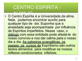 CENTRO ESPIRITA -
AUXILIO
• O Centro Espírita é a Universidade da alma.
Nele, podemos encontrar auxílio para
qualquer tipo de dor. Suponha que a
ansiedade seja acompanhada por influência
de Espíritos imperfeitos. Nesse caso, o
diálogo com essa entidade pode afastá-la do
nosso convívio e nos dar calma para o nosso
dia a dia. As palestras evangélicas, os
passes, os cursos de Espiritismo são outros
tantos alimentos para modificar os nossos
reflexos condicionados infelizes.
10
5
 