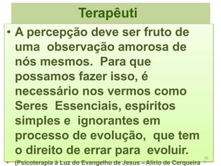Terapêuti
ca
• A percepção deve ser fruto de
uma observação amorosa de
nós mesmos. Para que
possamos fazer isso, é
necessário nos vermos como
Seres Essenciais, espíritos
simples e ignorantes em
processo de evolução, que tem
o direito de errar para evoluir.
• (Psicoterapia à Luz do Evangelho de Jesus – Alírio de Cerqueira
10
6
 