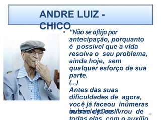 ANDRE LUIZ -
CHICO
• “Não se aflijapor
antecipação, porquanto
é possível que a vida
resolva o seu problema,
ainda hoje, sem
qualquer esforço de sua
parte.
(…)
Antes das suas
dificuldades de agora,
você já faceou inúmeras
outras e já se livrou de
invisíveldeDeus.” 49
 