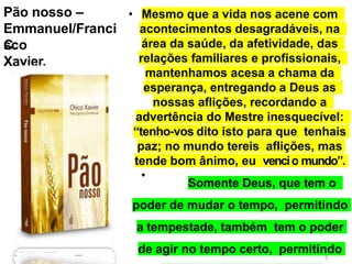 Pão nosso –
Emmanuel/Franci
sco
C.
Xavier.
•
• Mesmo que a vida nos acene com
acontecimentos desagradáveis, na
área da saúde, da afetividade, das
relações familiares e profissionais,
mantenhamos acesa a chama da
esperança, entregando a Deus as
nossas aflições, recordando a
advertência do Mestre inesquecível:
“tenho-vos dito isto para que tenhais
paz; no mundo tereis aflições, mas
tende bom ânimo, eu vencio mundo”.
Somente Deus, que tem o
poder de mudar o tempo, permitindo
a tempestade, também tem o poder
de agir no tempo certo, permitindo
11
5
 