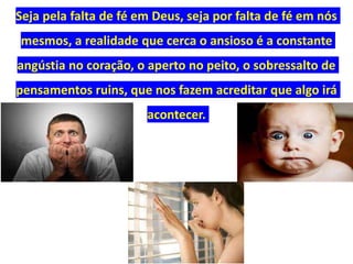 Seja pela falta de fé em Deus, seja por falta de fé em nós
mesmos, a realidade que cerca o ansioso é a constante
angústia no coração, o aperto no peito, o sobressalto de
pensamentos ruins, que nos fazem acreditar que algo irá
acontecer.
 