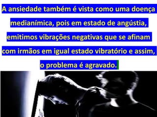 A ansiedade também é vista como uma doença
medianímica, pois em estado de angústia,
emitimos vibrações negativas que se afinam
com irmãos em igual estado vibratório e assim,
o problema é agravado.
 