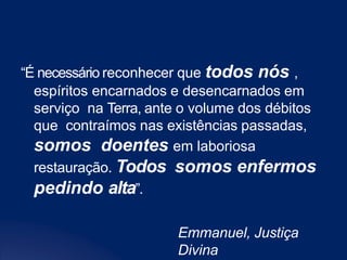 “É necessário reconhecer que todos nós ,
espíritos encarnados e desencarnados em
serviço na Terra, ante o volume dos débitos
que contraímos nas existências passadas,
somos doentes em laboriosa
restauração. Todos somos enfermos
pedindo alta”.
Emmanuel, Justiça
Divina
 