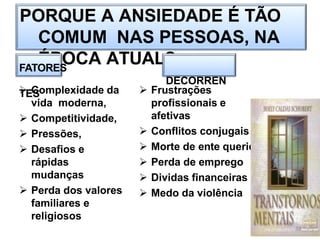 PORQUE A ANSIEDADE É TÃO
COMUM NAS PESSOAS, NA
ÉPOCA ATUAL?
FATORES
DECORREN
TES
 Complexidade da
vida moderna,
 Competitividade,
 Pressões,
 Desafios e
rápidas
mudanças
 Perda dos valores
familiares e
religiosos
 Frustrações
profissionais e
afetivas
 Conflitos conjugais
 Morte de ente querido
 Perda de emprego
 Dividas financeiras
 Medo da violência
19
 