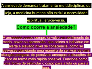 A ansiedade demanda tratamento multidisciplinar, ou
seja, a medicina humana não exclui a necessidade
espiritual, e vice-versa.
Como ocorre a ansiedade?
A ansiedade quase sempre envolve um sentimento de
medo, pavor ou apreensão, que coloca o indivíduo em
alerta e elevado nível de consciência, como se
estivesse planejando uma maneira de se livrar de uma
situação perigosa, de possíveis ameaças e situações de
risco da forma mais rápida possível. Funciona como
uma forma de estimular o corpo para a luta ou para a
fuga.
 