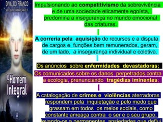 Impulsionando ao competitivismo da sobrevivência
e de uma sociedade eticamente egoísta,
predomina a insegurança no mundo emocional
das criaturas.
A correria pela aquisição de recursos e a disputa
de cargos e funções bem remunerados, geram,
de um lado, a insegurança individual e coletiva.
Os anúncios sobre enfermidades devastadoras;
Os comunicados sobre os danos perpetrados contra
a ecologia, prenunciando tragédias iminentes;
A catalogação de crimes e violências aterradoras
respondem pela inquietação e pelo medo que
grassam em todos os meios sociais, como
constante ameaça contra o ser e o seu grupo,
21
 