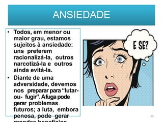 ANSIEDADE
• Todos, em menor ou
maior grau, estamos
sujeitos à ansiedade:
uns preferem
racionalizá-la, outros
narcotizá-la e outros
ainda evitá-la.
• Diante de uma
adversidade, devemos
nos preparar para“lutar-
ou- fugir”.Afugapode
gerar problemas
futuros; a luta, embora
penosa, pode gerar 25
 
