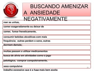 BUSCANDO AMENIZAR
A ANSIEDADE
NEGATIVAMENTE
roer as unhas,
comer exageradamente ou deixar de
comer, fumar freneticamente,
consumir bebidas alcoólicas com mais
frequência; outras perdem o sono, outras
dormem demais;
muitas passam a utilizar medicamentos
busca de alívio em atividades como o jogo
patológico, comprar compulsivamente,
sexo compulsivo
trabalho excessivo que é a fuga mais bem aceita
26
 