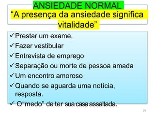 ANSIEDADE NORMAL
“A presença da ansiedade significa
vitalidade”
Prestar um exame,
Fazer vestibular
Entrevista de emprego
Separação ou morte de pessoa amada
Um encontro amoroso
Quando se aguarda uma notícia,
resposta.
 O“medo” de ter suacasaassaltada.
29
 