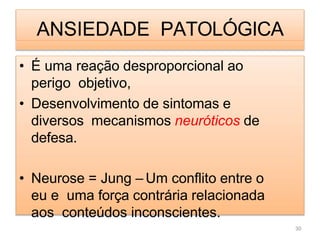 ANSIEDADE PATOLÓGICA
• É uma reação desproporcional ao
perigo objetivo,
• Desenvolvimento de sintomas e
diversos mecanismos neuróticos de
defesa.
• Neurose = Jung – Um conflito entre o
eu e uma força contrária relacionada
aos conteúdos inconscientes.
30
 