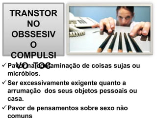 TRANSTOR
NO
OBSSESIV
O
COMPULSI
VO TOC
Pavor na contaminação de coisas sujas ou
micróbios.
Ser excessivamente exigente quanto a
arrumação dos seus objetos pessoais ou
casa.
Pavor de pensamentos sobre sexo não
 