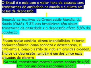 4
O Brasil é o país com a maior taxa de pessoas com
transtornos de ansiedade no mundo e o quinto em
casos de depressão.
Segundo estimativas da Organização Mundial da
Saúde (OMS) 9,3% dos brasileiros têm algum
transtorno de ansiedade e a depressão afeta 5,8% da
população.
Pesam nesse cenário, dizem especialistas, fatores
socioeconômicos, como pobreza e desemprego, e
ambientais, como o estilo de vida em grandes cidades.
Índice de depressão também é um dos cinco mais
elevados do planeta.
No total, transtornos mentais geram perdas de US$
1 tri por ano para a economia global.
 