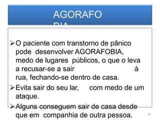 AGORAFO
BIA
O paciente com transtorno de pânico
pode desenvolver AGORAFOBIA,
medo de lugares públicos, o que o leva
a recusar-se a sair à
rua, fechando-se dentro de casa.
Evita sair do seu lar, com medo de um
ataque.
Alguns conseguem sair de casa desde
que em companhia de outra pessoa. 46
 