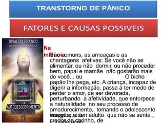 Na
infância:
• São comuns, as ameaças e as
chantagens afetivas: Se você não se
alimentar, ou não dormir, ou não proceder
bem, papai e mamãe não gostarão mais
de você... ou O bicho
papão lhe pega, etc. A criança, incapaz de
digerir a informação, passa a ter medo de
perder o amor, de ser devorada,
perturbando a afetividade, que entorpece
a naturalidade no seu processo de
amadurecimento, tomando o adolescente
inseguro, e um adulto que não se sente
credor de carinho, de
respeito, e de 29
 
