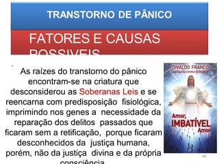 FATORES E CAUSAS
POSSIVEIS
•
As raízes do transtorno do pânico
encontram-se na criatura que
desconsiderou as Soberanas Leis e se
reencarna com predisposição fisiológica,
imprimindo nos genes a necessidade da
reparação dos delitos passados que
ficaram sem a retificação, porque ficaram
desconhecidos da justiça humana,
porém, não da justiça divina e da própria 48
 