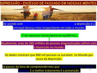 De acordo com OMS (Organização Mundial de Saúde) a depressão é a
principal doença mais incapacitante em todo o mundo.
É de natureza tremendamente epidêmica.
Atualmente, mais de 360 milhões de pessoas diagnosticados sofrem com
a depressão no mundo.
Os dados mostram que 800 mil pessoas se suicidam no Mundo por
causa da depressão.
Já passou da hora de compreendermos que a depressão é um “câncer”
na alma. E o melhor tratamento é a prevenção. 52
DEPRESSÃO – EXCESSO DE PASSADO EM NOSSAS MENTES
 
