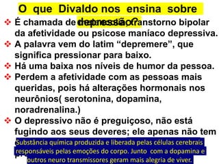 O que Divaldo nos ensina sobre
depressão?
 É chamada de melancolia, transtorno bipolar
da afetividade ou psicose maníaco depressiva.
 A palavra vem do latim “depremere”, que
significa pressionar para baixo.
 Há uma baixa nos níveis de humor da pessoa.
 Perdem a afetividade com as pessoas mais
queridas, pois há alterações hormonais nos
neurônios( serotonina, dopamina,
noradrenalina.)
 O depressivo não é preguiçoso, não está
fugindo aos seus deveres; ele apenas não tem
energia suficiente que os neuro peptideos
proporcionam para ele poder lutar.
Substância química produzida e liberada pelas células cerebrais
responsáveis pelas emoções do corpo. Junto com a dopamina e
outros neuro transmissores geram mais alegria de viver.
 