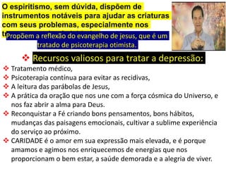 O espiritismo, sem dúvida, dispõem de
instrumentos notáveis para ajudar as criaturas
com seus problemas, especialmente nos
transtornos da afetividade.
Propõem a reflexão do evangelho de jesus, que é um
tratado de psicoterapia otimista.
 Recursos valiosos para tratar a depressão:
 Tratamento médico,
 Psicoterapia contínua para evitar as recidivas,
 A leitura das parábolas de Jesus,
 A prática da oração que nos une com a força cósmica do Universo, e
nos faz abrir a alma para Deus.
 Reconquistar a Fé criando bons pensamentos, bons hábitos,
mudanças das paisagens emocionais, cultivar a sublime experiência
do serviço ao próximo.
 CARIDADE é o amor em sua expressão mais elevada, e é porque
amamos e agimos nos enriquecemos de energias que nos
proporcionam o bem estar, a saúde demorada e a alegria de viver.
 
