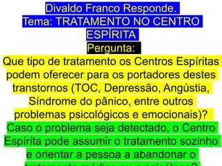 Divaldo Franco Responde.
Tema: TRATAMENTO NO CENTRO
ESPÍRITA
Pergunta:
Que tipo de tratamento os Centros Espíritas
podem oferecer para os portadores destes
transtornos (TOC, Depressão, Angústia,
Síndrome do pânico, entre outros
problemas psicológicos e emocionais)?
Caso o problema seja detectado, o Centro
Espírita pode assumir o tratamento sozinho
e orientar a pessoa a abandonar o
 