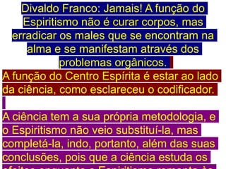 Divaldo Franco: Jamais! A função do
Espiritismo não é curar corpos, mas
erradicar os males que se encontram na
alma e se manifestam através dos
problemas orgânicos.
A função do Centro Espírita é estar ao lado
da ciência, como esclareceu o codificador.
A ciência tem a sua própria metodologia, e
o Espiritismo não veio substituí-la, mas
completá-la, indo, portanto, além das suas
conclusões, pois que a ciência estuda os
 