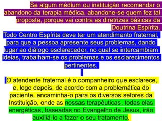 Se algum médium ou instituição recomendar o
abandono da terapia médica, abandone-se quem fez tal
proposta, porque vai contra as diretrizes básicas da
Doutrina Espírita.
Todo Centro Espírita deve ter um atendimento fraternal,
para que a pessoa apresente seus problemas, dando
lugar ao diálogo esclarecedor, no qual se intercambiam
ideias, trabalham-se os problemas e os esclarecimentos
pertinentes.
O atendente fraternal é o companheiro que esclarece,
e, logo depois, de acordo com a problemática do
paciente, encaminha-o para os diversos setores da
Instituição, onde as nossas terapêuticas, todas elas
energéticas, baseadas no Evangelho de Jesus, irão
auxiliá-lo a fazer o seu tratamento,
 
