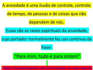 A ansiedade é uma ilusão de controle, controle
de tempo, de pessoas e de coisas que não
dependem de nós.
Essas são as raízes espirituais da ansiedade,
cujo portador normalmente faz uso contínuo da
frase:
“Para mim, tudo é para ontem”
(https://estudantespirita.com.br/ansiedade-na-visao-espirita
 