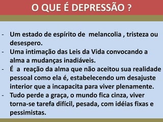 - Um estado de espírito de melancolia , tristeza ou
desespero.
- Uma intimação das Leis da Vida convocando a
alma a mudanças inadiáveis.
- É a reação da alma que não aceitou sua realidade
pessoal como ela é, estabelecendo um desajuste
interior que a incapacita para viver plenamente.
- Tudo perde a graça, o mundo fica cinza, viver
torna-se tarefa difícil, pesada, com idéias fixas e
pessimistas.
 