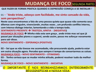 QUE FAZER DE FORMA PRATICA QUANDO A DEPRESSÃO COMEÇA A SE INSTALAR ?
01 Ando triste, adoeço com facilidade, me sinto cansado da vida,
em per pec i a
Neste caso encontramos a fala de uma pessoa quieta que quase não comenta seus
dilemas com ninguém, vivenciando ,muitas vezes , um profundo conflito interno,
com intenso dialogo interior, lamentando a vida o tempo todo.
SENTIMENTO PRESENTE TRISTEZA, APATIA - (NEGATIVO)
MUDANÇA DE FOCO Minha vida esta sem graça , ando triste mas sei que já
passei por situações piores e superei, sendo assim, posso me esforçar novamente
para sair disso.
NOVO SENTIMENTO ESPERANÇA (POSITIVO)
02 Sei que se não tivesse me acomodado, não procurando ajuda, poderia estar
em outra situação agora. Percebo que sempre é tempo de consertarmos as coisas.
MUDANÇA FOCO NOVO SENTIMENTO OTIMISMO.
03 - Tenho certeza que se mudar minha atitude, poderei resolver tudo da melhor
forma.
MUDANÇA DE FOCO NOVO SENTIMENTO - INICIATIVA
SEGUNDA PARTEI
O IMPORTANTE. É NOS REORGANIZARMOS. INTERIORMENTE
RESSIGNIFICAR A NOSSA VIDA.
 