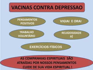 VACINAS CONTRA DEPRESSAO
VIGIAI E ORAI
AS COMPANHIAS ESPIRITUAIS SÃO
ATRAÍDAS POR NOSSOS PENSAMENTOS
CUIDE DE SUA VIDA ESPIRITUAL !
PENSAMENTOS
POSITIVOS
TRABALHO
VOLUNTÁRIO
RELIGIOSIDADE
FÉ
EXERCÍCIOS FÍSICOS
 
