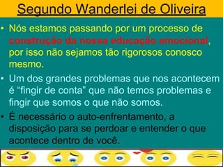Segundo Wanderlei de Oliveira
• Nós estamos passando por um processo de
construção da nossa educação emocional,
por isso não sejamos tão rigorosos conosco
mesmo.
• Um dos grandes problemas que nos acontecem
é “fingir de conta” que não temos problemas e
fingir que somos o que não somos.
• É necessário o auto-enfrentamento, a
disposição para se perdoar e entender o que
acontece dentro de você.
 
