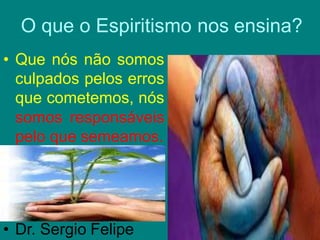 O que o Espiritismo nos ensina?
• Que nós não somos
culpados pelos erros
que cometemos, nós
somos responsáveis
pelo que semeamos.
• Dr. Sergio Felipe
 